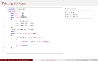 Printing 2D Array
1 #include <stdio.h>
2 void main (){
3 int row = 3;
4 int col = 4;
5 int table [3][4] =
6 {
7 {1, 2, 3, 4},
8 {10, 11, 12, 13},
9 {20, 21, 22, 23}
10 };
11 // printing 2d array
12 int i,j;
13 for(i = 0; i < row; ++i)
14 {
15 for(j = 0; j < col; ++j)
16 {
17 printf("%d ", table[i][j]);
18 }
19 printf("n");
20 }
21
22 }
Program Output:
1 2 3 4
10 11 12 13
20 21 22 23
CSI 123: Structured Prog. Language Dr. Kamruddin Nur November, 2017 21 / 24
 