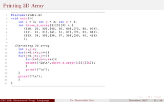 Printing 3D Array
1 #include <stdio.h>
2 void main (){
3 int x = 3; int y = 3; int z = 3;
4 int three_d_array [3][3][3] = {
5 {{10 , 20, 30} ,{40 , 50, 60} ,{70 , 80, 90}} ,
6 {{11 , 21, 31} ,{41 , 51, 61} ,{71 , 81, 91}} ,
7 {{33 , 34, 35} ,{36 , 37, 38} ,{39 , 40, 41}}
8 };
9
10 // printing 3d array
11 int i,j,k;
12 for(i=0;i<x;i++){
13 for(j=0;j<y;j++){
14 for(k=0;k<z;k++){
15 printf("%dt",three_d_array [i][j][k]);
16 }
17 printf("n");
18 }
19 printf("n");
20 }
21 }
CSI 123: Structured Prog. Language Dr. Kamruddin Nur November, 2017 23 / 24
 