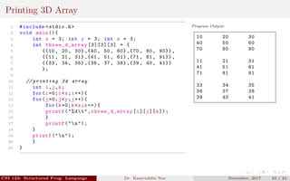 Printing 3D Array
1 #include <stdio.h>
2 void main (){
3 int x = 3; int y = 3; int z = 3;
4 int three_d_array [3][3][3] = {
5 {{10 , 20, 30} ,{40 , 50, 60} ,{70 , 80, 90}} ,
6 {{11 , 21, 31} ,{41 , 51, 61} ,{71 , 81, 91}} ,
7 {{33 , 34, 35} ,{36 , 37, 38} ,{39 , 40, 41}}
8 };
9
10 // printing 3d array
11 int i,j,k;
12 for(i=0;i<x;i++){
13 for(j=0;j<y;j++){
14 for(k=0;k<z;k++){
15 printf("%dt",three_d_array [i][j][k]);
16 }
17 printf("n");
18 }
19 printf("n");
20 }
21 }
Program Output:
10 20 30
40 50 60
70 80 90
11 21 31
41 51 61
71 81 91
33 34 35
36 37 38
39 40 41
CSI 123: Structured Prog. Language Dr. Kamruddin Nur November, 2017 23 / 24
 