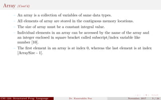 Array (Cont’d)
– An array is a collection of variables of same data types.
– All elements of array are stored in the contiguous memory locations.
– The size of array must be a constant integral value.
– Individual elements in an array can be accessed by the name of the array and
an integer enclosed in square bracket called subscript/index variable like
number [10].
– The ﬁrst element in an array is at index 0, whereas the last element is at index
[ArraySize - 1].
CSI 123: Structured Prog. Language Dr. Kamruddin Nur November, 2017 5 / 24
 