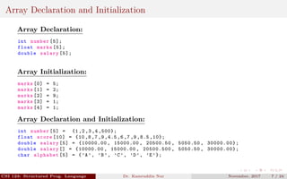 Array Declaration and Initialization
Array Declaration:
int number [5];
float marks [5];
double salary [5];
Array Initialization:
marks [0] = 5;
marks [1] = 2;
marks [2] = 9;
marks [3] = 1;
marks [4] = 1;
Array Declaration and Initialization:
int number [5] = {1 ,2 ,3 ,4 ,500};
float score [10] = {10 ,8 ,7 ,9 ,4.5 ,6 ,7 ,9 ,8.5 ,10};
double salary [5] = {10000.00 , 15000.00 , 20500.50 , 5050.50 , 30000.00};
double salary [] = {10000.00 , 15000.00 , 20500.500 , 5050.50 , 30000.00};
char alphabet [5] = {’A’, ’B’, ’C’, ’D’, ’E’};
CSI 123: Structured Prog. Language Dr. Kamruddin Nur November, 2017 7 / 24
 