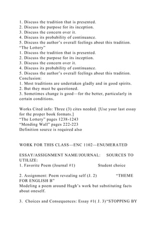 1. Discuss the tradition that is presented.
2. Discuss the purpose for its inception.
3. Discuss the concern over it.
4. Discuss its probability of continuance.
5. Discuss the author’s overall feelings about this tradition.
“The Lottery”
1. Discuss the tradition that is presented.
2. Discuss the purpose for its inception.
3. Discuss the concern over it.
4. Discuss its probability of continuance.
5. Discuss the author’s overall feelings about this tradition.
Conclusion:
1. Most traditions are undertaken gladly and in good spirits.
2. But they must be questioned.
3. Sometimes change is good—for the better, particularly in
certain conditions.
Works Cited info: Three (3) cites needed. [Use your last essay
for the proper book formats.]
“The Lottery” pages 1238-1243
“Mending Wall” pages 222-223
Definition source is required also
WORK FOR THIS CLASS—ENC 1102—ENUMERATED
ESSAY/ASSIGNMENT NAME/JOURNAL: SOURCES TO
UTILIZE:
1. Favorite Poem (Journal #1) Student choice
2. Assignment: Poem revealing self (J. 2) “THEME
FOR ENGLISH B”
Modeling a poem around Hugh’s work but substituting facts
about oneself.
3. Choices and Consequences: Essay #1( J. 3) “STOPPING BY
 