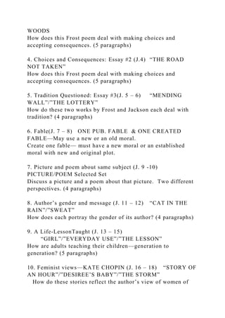 WOODS
How does this Frost poem deal with making choices and
accepting consequences. (5 paragraphs)
4. Choices and Consequences: Essay #2 (J.4) “THE ROAD
NOT TAKEN”
How does this Frost poem deal with making choices and
accepting consequences. (5 paragraphs)
5. Tradition Questioned: Essay #3(J. 5 – 6) “MENDING
WALL”/”THE LOTTERY”
How do these two works by Frost and Jackson each deal with
tradition? (4 paragraphs)
6. Fable(J. 7 – 8) ONE PUB. FABLE & ONE CREATED
FABLE—May use a new or an old moral.
Create one fable— must have a new moral or an established
moral with new and original plot.
7. Picture and poem about same subject (J. 9 -10)
PICTURE/POEM Selected Set
Discuss a picture and a poem about that picture. Two different
perspectives. (4 paragraphs)
8. Author’s gender and message (J. 11 – 12) “CAT IN THE
RAIN”/”SWEAT”
How does each portray the gender of its author? (4 paragraphs)
9. A Life-LessonTaught (J. 13 – 15)
“GIRL”/”EVERYDAY USE”/”THE LESSON”
How are adults teaching their children—generation to
generation? (5 paragraphs)
10. Feminist views—KATE CHOPIN (J. 16 – 18) “STORY OF
AN HOUR”/”DESIREE’S BABY”/”THE STORM”
How do these stories reflect the author’s view of women of
 