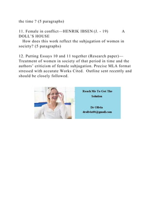 the time ? (5 paragraphs)
11. Female in conflict—HENRIK IBSEN (J. - 19) A
DOLL’S HOUSE
How does this work reflect the subjugation of women in
society? (5 paragraphs)
12. Putting Essays 10 and 11 together (Research paper)—
Treatment of women in society of that period in time and the
authors’ criticism of female subjugation. Precise MLA format
stressed with accurate Works Cited. Outline sent recently and
should be closely followed.
 