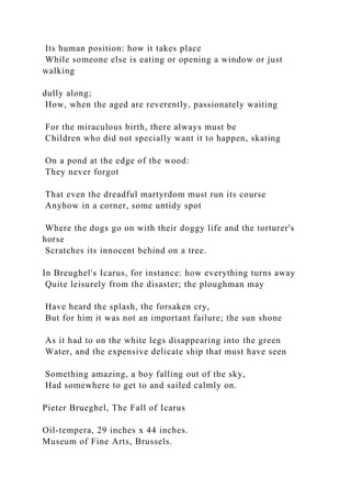 Its human position: how it takes place
While someone else is eating or opening a window or just
walking
dully along;
How, when the aged are reverently, passionately waiting
For the miraculous birth, there always must be
Children who did not specially want it to happen, skating
On a pond at the edge of the wood:
They never forgot
That even the dreadful martyrdom must run its course
Anyhow in a corner, some untidy spot
Where the dogs go on with their doggy life and the torturer's
horse
Scratches its innocent behind on a tree.
In Breughel's Icarus, for instance: how everything turns away
Quite leisurely from the disaster; the ploughman may
Have heard the splash, the forsaken cry,
But for him it was not an important failure; the sun shone
As it had to on the white legs disappearing into the green
Water, and the expensive delicate ship that must have seen
Something amazing, a boy falling out of the sky,
Had somewhere to get to and sailed calmly on.
Pieter Brueghel, The Fall of Icarus
Oil-tempera, 29 inches x 44 inches.
Museum of Fine Arts, Brussels.
 