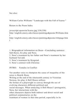 See also:
William Carlos Williams' "Landscape with the Fall of Icarus "
Return to the Poem Index
javascript:openwin('Icarus.jpg',530,330)
http://english.emory.edu/classes/paintings&poems/Williams.htm
l
http://english.emory.edu/classes/paintings&poems/titlepage.htm
l
1. Biographical information on Ibsen—Concluding sentence:
Sub-thesis, his play and Nora.
2. Nora’s treatment by her father and Nora’s treatment by her
husband Torvald.
3. Nora’s treatment by Krogstad.
4. Nora’s contrast with Christine
INTRO: Females in Conflict
Yet another voice to champion the cause of inequality of the
sexes is Henrik Ibsen.
Writing at the end of the nineteenth century in Victorian
Norway, his play A Doll House utilizes
the format of a playwright to convey through the use of
evolving characters different political and
social messages. When analyzing A Doll House’s protagonist,
Nora, her interactions with the
other characters depicts both indirect and direct social and
political commentaries on the
treatment of women in that time period, especially in its
 