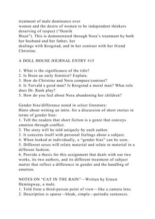 treatment of male dominance over
women and the desire of women to be independent thinkers
deserving of respect (“Henrik
Ibsen”). This is demonstrated through Nora’s treatment by both
her husband and her father, her
dealings with Krogstad, and in her contrast with her friend
Christine.
A DOLL HOUSE JOURNAL ENTRY #15
1. What is the significance of the title?
2. Is Ibsen an early feminist? Explain.
3. How do Christine and Nora compare/contrast?
4. Is Torvald a good man? Is Krogstad a moral man? What role
does Dr. Rank play?
5. How do you feel about Nora abandoning her children?
Gender bias/difference noted in select literature:
Hints about writing an intro. for a discussion of short stories in
terms of gender bias:
1. Tell the readers that short fiction is a genre that conveys
emotion through conflict.
2. The story will be told uniquely by each author.
3. It concerns itself with personal feelings about a subject.
4. When looked at individually, a “gender bias” can be seen.
5. Different sexes will relate material and relate to material in a
different fashion.
6. Provide a thesis for this assignment that deals with our two
works, its two authors, and its different treatment of subject
matter that reflect a difference in gender and the handling of
emotion.
NOTES ON “CAT IN THE RAIN”—Written by Ernest
Hemingway, a male.
1. Told from a third-person point of view—like a camera lens.
2. Description is sparse—bleak, simple—periodic sentences.
 