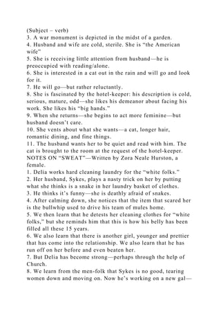 (Subject – verb)
3. A war monument is depicted in the midst of a garden.
4. Husband and wife are cold, sterile. She is “the American
wife”
5. She is receiving little attention from husband—he is
preoccupied with reading/alone.
6. She is interested in a cat out in the rain and will go and look
for it.
7. He will go—but rather reluctantly.
8. She is fascinated by the hotel-keeper: his description is cold,
serious, mature, odd—she likes his demeanor about facing his
work. She likes his “big hands.”
9. When she returns—she begins to act more feminine—but
husband doesn’t care.
10. She vents about what she wants—a cat, longer hair,
romantic dining, and fine things.
11. The husband wants her to be quiet and read with him. The
cat is brought to the room at the request of the hotel-keeper.
NOTES ON “SWEAT”—Written by Zora Neale Hurston, a
female.
1. Delia works hard cleaning laundry for the “white folks.”
2. Her husband, Sykes, plays a nasty trick on her by putting
what she thinks is a snake in her laundry basket of clothes.
3. He thinks it’s funny—she is deathly afraid of snakes.
4. After calming down, she notices that the item that scared her
is the bullwhip used to drive his team of mules home.
5. We then learn that he detests her cleaning clothes for “white
folks,” but she reminds him that this is how his belly has been
filled all these 15 years.
6. We also learn that there is another girl, younger and prettier
that has come into the relationship. We also learn that he has
run off on her before and even beaten her.
7. But Delia has become strong—perhaps through the help of
Church.
8. We learn from the men-folk that Sykes is no good, tearing
women down and moving on. Now he’s working on a new gal—
 