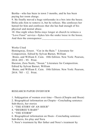 Bertha—who has been in town 3 months, and he has been
paying her room charge.
9. He finally moved a huge rattlesnake in a box into the house.
Delia asks him to remove it, but he refuses. She confesses her
hatred for him and confesses that she has had enough of his
physical and mental abuse.
10. One night when Delia stays longer at church to witness a
“Love Feast” service—Sykes lets the snake loose in the house.
And then the consequence:_____________________________
Works Cited
Hemingway, Ernest. “Cat in the Rain.” Literature for
Composition. Edited by Sylvan Barnet, William
Bruto, and William E. Cain. 10th Edition. New York: Pearson,
2014. 693 – 95. Print.
Hurston, Zora Neale, “Sweat.” Literature for Composition.
Edited by Sylvan Barnet, William
Bruto, and William E. Cain. 10th Edition. New York: Pearson,
2014. 705 – 12. Print.
RESEARCH PAPER OVERVIEW
1. Subjugation of women over time—Thesis (Chopin and Ibsen)
2. Biographical information on Chopin—Concluding sentence:
Sub-thesis, her stories
3. “THE STORY OF AN HOUR”
4. “DESIREE’S BABY”
5. “THE STORM”
6. Biographical information on Ibsen—Concluding sentence:
Sub-thesis, his play and Nora
7. Nora’s treatment by Her father and Nora’s treatment by
 