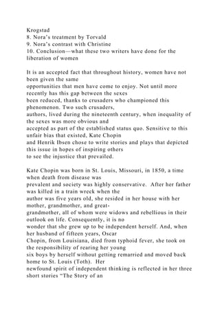 Krogstad
8. Nora’s treatment by Torvald
9. Nora’s contrast with Christine
10. Conclusion—what these two writers have done for the
liberation of women
It is an accepted fact that throughout history, women have not
been given the same
opportunities that men have come to enjoy. Not until more
recently has this gap between the sexes
been reduced, thanks to crusaders who championed this
phenomenon. Two such crusaders,
authors, lived during the nineteenth century, when inequality of
the sexes was more obvious and
accepted as part of the established status quo. Sensitive to this
unfair bias that existed, Kate Chopin
and Henrik Ibsen chose to write stories and plays that depicted
this issue in hopes of inspiring others
to see the injustice that prevailed.
Kate Chopin was born in St. Louis, Missouri, in 1850, a time
when death from disease was
prevalent and society was highly conservative. After her father
was killed in a train wreck when the
author was five years old, she resided in her house with her
mother, grandmother, and great-
grandmother, all of whom were widows and rebellious in their
outlook on life. Consequently, it is no
wonder that she grew up to be independent herself. And, when
her husband of fifteen years, Oscar
Chopin, from Louisiana, died from typhoid fever, she took on
the responsibility of rearing her young
six boys by herself without getting remarried and moved back
home to St. Louis (Toth). Her
newfound spirit of independent thinking is reflected in her three
short stories “The Story of an
 