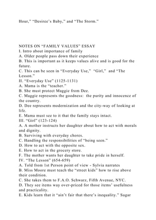 Hour,” “Desiree’s Baby,” and “The Storm.”
NOTES ON “FAMILY VALUES” ESSAY
I. Intro about importance of family
A. Older people pass down their experience
B. This is important as it keeps values alive and is good for the
future.
C. This can be seen in “Everyday Use,” “Girl,” and “The
Lesson.”
II. “Everyday Use” (1125-1131)
A. Mama is the “teacher.”
B. She must protect Maggie from Dee.
C. Maggie represents the goodness: the purity and innocence of
the country.
D. Dee represents modernization and the city-way of looking at
life.
E. Mama must see to it that the family stays intact.
III. “Girl” (123-124)
A. A mother instructs her daughter about how to act with morals
and dignity.
B. Surviving with everyday chores.
C. Handling the responsibilities of “being seen.”
D. How to act with the opposite sex.
E. How to act in the grocery store.
F. The mother wants her daughter to take pride in herself.
IV. “The Lesson” (654-659)
A. Told from 1st Person point of view - Sylvia narrates
B. Miss Moore must teach the “street kids” how to rise above
their condition.
C. She takes them to F.A.O. Schwarz, Fifth Avenue, NYC.
D. They see items way over-priced for those items’ usefulness
and practicality.
E. Kids learn that it “ain’t fair that there’s inequality.” Sugar
 