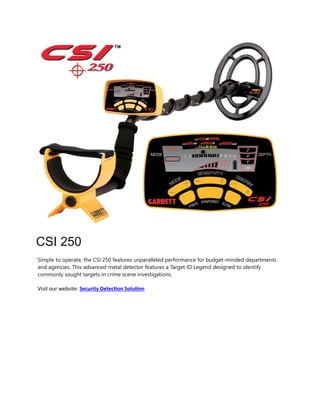 CSI 250
Simple to operate, the CSI 250 features unparalleled performance for budget-minded departments
and agencies. This advanced metal detector features a Target ID Legend designed to identify
commonly sought targets in crime scene investigations.
Visit our website: Security Detection Solution
 