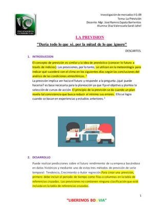 Investigaciónde mercadosIIG-09
Tema:La Previsión
Docente:Mgr. José RamiroZapata Barrientos
Alumna:DiazValenzuelaSarali Jahel
1
“LIBEREMOS BOLIVIA”
LA PREVISION
"Daría todo lo que sé, por la mitad de lo que ignoro"
DESCARTES.
1. INTRODUCCION
El concepto de previsión es similar a la idea de pronóstico (conocer lo futuro a
través de indicios). Las previsiones, por lo tanto, se utilizan en la meteorología para
indicar qué sucederá con el clima en los siguientes días según las conclusiones del
análisis de las condiciones atmosféricas. 1
La previsión implica ver hacia el futuro y responde a la pregunta ¿qué puede
hacerse? es base necesaria para la planeación ya que fija el objetivo y plantea la
selección de cursos de acción. El principio de la previsión se da cuando un plan
revela tal consistencia que busca reducir al mínimo sus errores. Ello se logra
cuando se basan en experiencias y estudios anteriores.2
2. DESARROLLO
Puede realizar predicciones sobre el futuro rendimiento de su empresa basándose
en datos históricos y mediante uno de estos tres métodos de previsión de serie
temporal: Tendencia, Crecimiento o Autor regresión.Para crear una previsión,
primero debe incluir el periodo de tiempo como filas o columnas en la tabla de
referencias cruzadas. Las previsiones no contienen ninguna clasificación que esté
incluida en la tabla de referencias cruzadas.
 