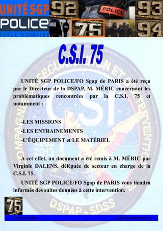 UNITÉ SGP POLICE/FO Sgap de PARIS a été reçu
par le Directeur de la DSPAP, M. MÉRIC concernant les
problématiques rencontrées par la C.S.I. 75 et
notamment :
-LES MISSIONS
-LES ENTRAINEMENTS
-L’ÉQUIPEMENT et LE MATÉRIEL
A cet effet, un document a été remis à M. MÉRIC par
Virginie DALENS, déléguée de secteur en charge de la
C.S.I. 75.
UNITÉ SGP POLICE/FO Sgap de PARIS vous tiendra
informés des suites données à cette intervention.

Le 27 Février 2014

Le Bureau Départemental

 