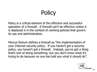 Policy Policy is a critical element of the effective and successful operation of a firewall.  A firewall can’t be effective unless it is deployed it in the context of working policies that govern its use and administration. Marcus Ranum defines a firewall as “the implementation of your Internet security policy.  If you haven’t got a security policy, you haven’t got a firewall.  Instead, you’ve got a thing that’s sort of doing something, but you don’t know what it’s trying to do because no one has told you what it should do”. 