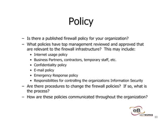 Policy Is there a published firewall policy for your organization?  What policies have top management reviewed and approved that are relevant to the firewall infrastructure?  This may include: Internet usage policy  Business Partners, contractors, temporary staff, etc.  Confidentiality policy E-mail policy Emergency Response policy Responsibilities for controlling the organizations Information Security Are there procedures to change the firewall policies?  If so, what is the process? How are these policies communicated throughout the organization? 
