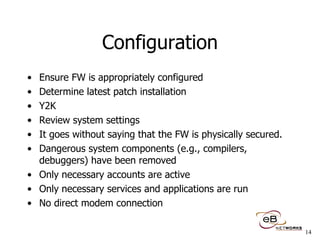 Configuration Ensure FW is appropriately configured Determine latest patch installation Y2K Review system settings It goes without saying that the FW is physically secured. Dangerous system components (e.g., compilers, debuggers) have been removed  Only necessary accounts are active  Only necessary services and applications are run  No direct modem connection 