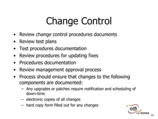 Change Control Review change control procedures documents Review test plans Test procedures documentation Review procedures for updating fixes Procedures documentation Review management approval process Process should ensure that changes to the following components are documented: Any upgrades or patches require notification and scheduling of down-time electronic copies of all changes hard copy form filled out for any changes 