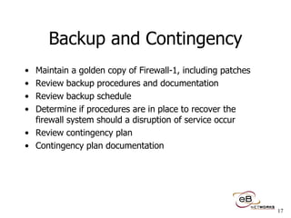 Backup and Contingency Maintain a golden copy of Firewall-1, including patches Review backup procedures and documentation Review backup schedule  Determine if procedures are in place to recover the firewall system should a disruption of service occur  Review contingency plan Contingency plan documentation 