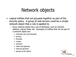 Network objects Logical entities that are grouped together as part of the security policy.  A group of web servers could be a simple network object that a rule is applied to.  Every network object has a set of attributes, such as network address, subnet mask, etc.  Examples of entities that can be part of a network object are: networks and sub-networks servers firewalls routers switches hosts and gateway Internet domains groups of the above 