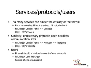 Services/protocols/users Too many services can hinder the efficacy of the firewall Each service should be authorized.  If not, disable it. NT, check Control Panel => Services Unix - etc/services Similarly, unnecessary protocols open needless communication links NT, check Control Panel => Network => Protocols Unix - etc/protocols Users Firewall should a minimal amount of user accounts NT, check User Manager Solaris, check /etc/passwd 
