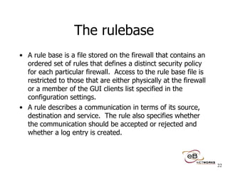 The rulebase A rule base is a file stored on the firewall that contains an ordered set of rules that defines a distinct security policy for each particular firewall.  Access to the rule base file is restricted to those that are either physically at the firewall or a member of the GUI clients list specified in the configuration settings.  A rule describes a communication in terms of its source, destination and service.  The rule also specifies whether the communication should be accepted or rejected and whether a log entry is created. 