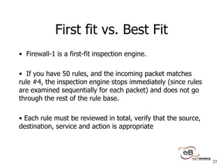 First fit vs. Best Fit Firewall-1 is a first-fit inspection engine.  If you have 50 rules, and the incoming packet matches rule #4, the inspection engine stops immediately (since rules are examined sequentially for each packet) and does not go through the rest of the rule base. Each rule must be reviewed in total, verify that the source, destination, service and action is appropriate 