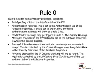 Rule 0 Rule 0 includes items implicitly protected, including: Anti-Spoofing - Set on the interface tab of the FW.  Authentication Failures: This is set in the Authentication tab of the rulebase properties. If this is set to  log  or  alert , any failed authentication attempts will show as a rule 0 log.  SYNDefender warnings may get logged as rule 0. The  Display Warning Messages  checkbox in the SYNDefender tab of the rulebase properties is where this can be disabled.  Successful SecuRemote authentication’s can also appear as a rule 0 accept. This is controlled by the  Enable Decryption on Accept  checkbox in the Security Policy tab of the Rulebase Properties.  Anything dropped by the IP Options checking will log as rule 0. The logging is controlled by the  IP Options Drop Track  section of the Log and Alert tab of the Rulebase Properties.  From http://www.phoneboy.com/fw1/ 