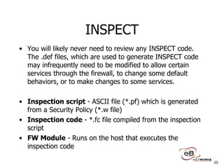 INSPECT You will likely never need to review any INSPECT code.  The .def files, which are used to generate INSPECT code may infrequently need to be modified to allow certain services through the firewall, to change some default behaviors, or to make changes to some services. Inspection script  - ASCII file (*.pf) which is generated from a Security Policy (*.w file) Inspection code  - *.fc file compiled from the inspection script  FW Module  - Runs on the host that executes the inspection code 