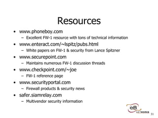 Resources www.phoneboy.com Excellent FW-1 resource with tons of technical information www.enteract.com/~lspitz/pubs.html White papers on FW-1 & security from Lance Spitzner www.securepoint.com  Maintains numerous FW-1 discussion threads www.checkpoint.com/~joe  FW-1 reference page www.securityportal.com Firewall products & security news safer.siamrelay.com Multivendor security information 