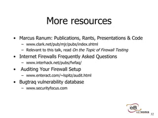 More resources Marcus Ranum: Publications, Rants, Presentations & Code www.clark.net/pub/mjr/pubs/index.shtml Relevant to this talk, read  On the Topic of Firewall Testing Internet Firewalls Frequently Asked Questions www.interhack.net/pubs/fwfaq/ Auditing Your Firewall Setup  www.enteract.com/~lspitz/audit.html Bugtraq vulnerability database www.securityfocus.com 
