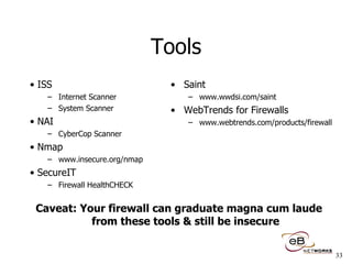 Tools ISS Internet Scanner System Scanner NAI CyberCop Scanner  Nmap www.insecure.org/nmap SecureIT Firewall HealthCHECK Saint www.wwdsi.com/saint WebTrends for Firewalls www.webtrends.com/products/firewall Caveat: Your firewall can graduate magna cum laude from these tools & still be insecure 
