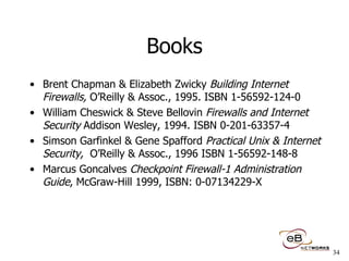 Books Brent Chapman & Elizabeth Zwicky  Building Internet Firewalls,  O’Reilly & Assoc., 1995. ISBN 1-56592-124-0 William Cheswick & Steve Bellovin  Firewalls and Internet Security  Addison Wesley, 1994. ISBN 0-201-63357-4 Simson Garfinkel & Gene Spafford  Practical Unix & Internet Security,  O’Reilly & Assoc., 1996 ISBN 1-56592-148-8 Marcus Goncalves  Checkpoint Firewall-1 Administration Guide , McGraw-Hill 1999, ISBN: 0-07134229-X  