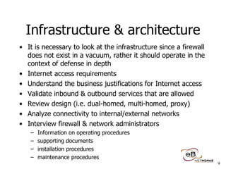 Infrastructure & architecture It is necessary to look at the infrastructure since a firewall does not exist in a vacuum, rather it should operate in the context of defense in depth Internet access requirements Understand the business justifications for Internet access Validate inbound & outbound services that are allowed Review design (i.e. dual-homed, multi-homed, proxy) Analyze connectivity to internal/external networks Interview firewall & network administrators Information on operating procedures supporting documents installation procedures maintenance procedures 