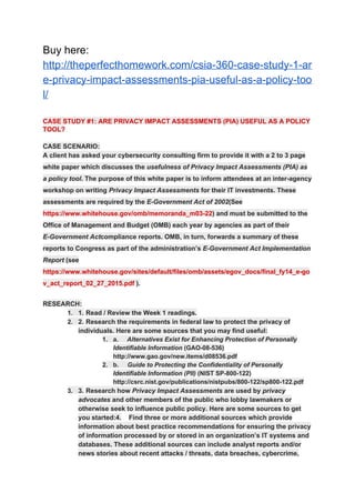 Buy here:
http://theperfecthomework.com/csia-360-case-study-1-ar
e-privacy-impact-assessments-pia-useful-as-a-policy-too
l/
CASE STUDY #1: ARE PRIVACY IMPACT ASSESSMENTS (PIA) USEFUL AS A POLICY
TOOL?
CASE SCENARIO:
A client has asked your cybersecurity consulting firm to provide it with a 2 to 3 page
white paper which discusses the ​usefulness of Privacy Impact Assessments (PIA) as
a policy tool​ . The purpose of this white paper is to inform attendees at an inter-agency
workshop on writing ​Privacy Impact Assessments​ for their IT investments. These
assessments are required by the ​E-Government Act of 2002​ (See
https://www.whitehouse.gov/omb/memoranda_m03-22​) and must be submitted to the
Office of Management and Budget (OMB) each year by agencies as part of their
E-Government Act​ compliance reports. OMB, in turn, forwards a summary of these
reports to Congress as part of the administration’s ​E-Government Act Implementation
Report (see
https://www.whitehouse.gov/​sites/default/​files/omb/​assets/egov_docs/​final_fy14_e-go
v_act_report_02_27_2015.pdf​ ).
RESEARCH:
1. 1. Read / Review the Week 1 readings.
2. 2. Research the requirements in federal law to protect the privacy of
individuals. Here are some sources that you may find useful:
1. a. ​Alternatives Exist for Enhancing Protection of Personally
Identifiable Information​ (GAO-08-536)
http://www.gao.gov/new.items/d08536.pdf
2. b. ​Guide to Protecting the Confidentiality of Personally
Identifiable Information (PII)​ (NIST SP-800-122)
http://csrc.nist.gov/publications/nistpubs/800-122/sp800-122.pdf
3. 3. Research how ​Privacy Impact Assessments​ are used by ​privacy
advocates​ and other members of the public who lobby lawmakers or
otherwise seek to influence public policy. Here are some sources to get
you started:4. Find three or more additional sources which provide
information about best practice recommendations for ensuring the privacy
of information processed by or stored in an organization’s IT systems and
databases. These additional sources can include analyst reports and/or
news stories about recent attacks / threats, data breaches, cybercrime,
 
