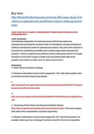 Buy here:
http://theperfecthomework.com/csia-360-case-study-3-is
-there-a-cybersecurity-workforce-crisis-in-state-governm
ents/
CASE STUDY #3: IS THERE A CYBERSECURITY WORKFORCE CRISIS IN STATE
GOVERNMENTS??
CASE SCENARIO:
A membership organization for state government officials has asked your
cybersecurity consulting firm to partner with it in developing a one-day workshop on
workforce development needs for cybersecurity workers. Your part in this endeavor is
to provide the coordinating committee with a position paper which discusses the
question: “Is there a cybersecurity workforce crisis in state governments? Your paper
should be no more than 3 pages in length and must address both sides of the
question (“yes, there is a crisis” and “no, there is not a crisis”).
RESEARCH:
1. Read / Review the Week 5 readings.
2. Research authoritative sources which support the “Yes” side of the question. Here
are several sources to help you get started:
a.
http://www.pewtrusts.org/en/research-and-analysis/blogs/stateline/2015/5/11/hiring-cy
bersecurity-staff-is-hard-for-states
b.
http://www.nga.org/files/live/sites/NGA/files/pdf/2014/1410TheCybersecurityWorkforce
.pdf
c. ​Comparing Private Sector and Government Worker Salaries
http://reason.org/news/show/public-sector-private-sector-salary​ (This source argues
both sides of the compensation / education arguments.)
3. Research authoritative sources which support the “No” side of the question. For
example, states may have a shortage of workers overall. Or, the lack of competitive
 