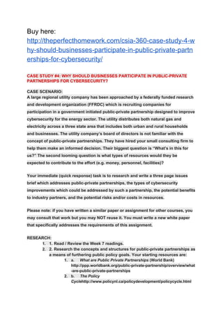 Buy here:
http://theperfecthomework.com/csia-360-case-study-4-w
hy-should-businesses-participate-in-public-private-partn
erships-for-cybersecurity/
CASE STUDY #4: WHY SHOULD BUSINESSES PARTICIPATE IN PUBLIC-PRIVATE
PARTNERSHIPS FOR CYBERSECURITY?
CASE SCENARIO:
A large regional utility company has been approached by a federally funded research
and development organization (FFRDC) which is recruiting companies for
participation in a government initiated public-private partnership designed to improve
cybersecurity for the energy sector. The utility distributes both natural gas and
electricity across a three state area that includes both urban and rural households
and businesses. The utility company’s board of directors is not familiar with the
concept of public-private partnerships. They have hired your small consulting firm to
help them make an informed decision. Their biggest question is “What’s in this for
us?” The second looming question is what types of resources would they be
expected to contribute to the effort (e.g. money, personnel, facilities)?
Your immediate (quick response) task is to research and write a three page issues
brief which addresses public-private partnerships, the types of cybersecurity
improvements which could be addressed by such a partnership, the potential benefits
to industry partners, and the potential risks and/or costs in resources.
Please note: if you have written a similar paper or assignment for other courses, you
may consult that work but you may NOT reuse it. You must write a new white paper
that specifically addresses the requirements of this assignment.
RESEARCH:
1. 1. Read / Review the Week 7 readings.
2. 2. Research the concepts and structures for public-private partnerships as
a means of furthering public policy goals. Your starting resources are:
1. a. ​What are Public Private Partnerships​ (World Bank)
http://ppp.worldbank.org/public-private-partnership/overview/what
-are-public-private-partnerships
2. b. ​The Policy
Cycle​ http://www.policynl.ca/policydevelopment/policycycle.html
 