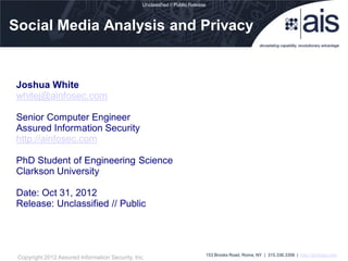 Unclassified // Public Release



Social Media Analysis and Privacy


Joshua White
whitej@ainfosec.com

Senior Computer Engineer
Assured Information Security
http://ainfosec.com

PhD Student of Engineering Science
Clarkson University

Date: Oct 31, 2012
Release: Unclassified // Public




                                                                                  153 Brooks Road, Rome, NY | 315.336.3306 | http://ainfosec.com
 Copyright 2012 Assured Information Security, Inc.
 