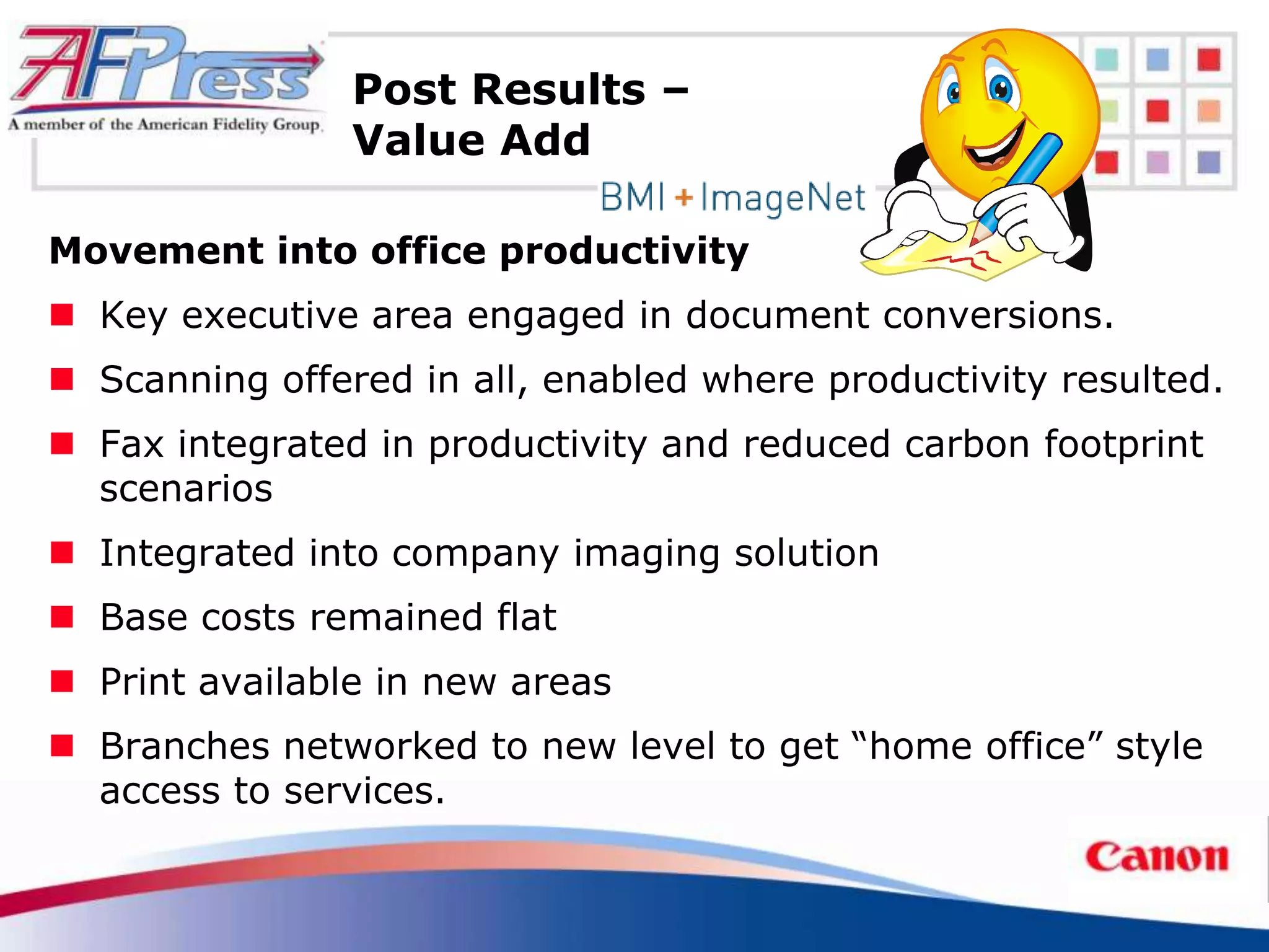 Post Results –
                Value Add

Movement into office productivity
 Key executive area engaged in document conversions.
 Scanning offered in all, enabled where productivity resulted.
 Fax integrated in productivity and reduced carbon footprint
  scenarios
 Integrated into company imaging solution
 Base costs remained flat
 Print available in new areas
 Branches networked to new level to get “home office” style
  access to services.
 
