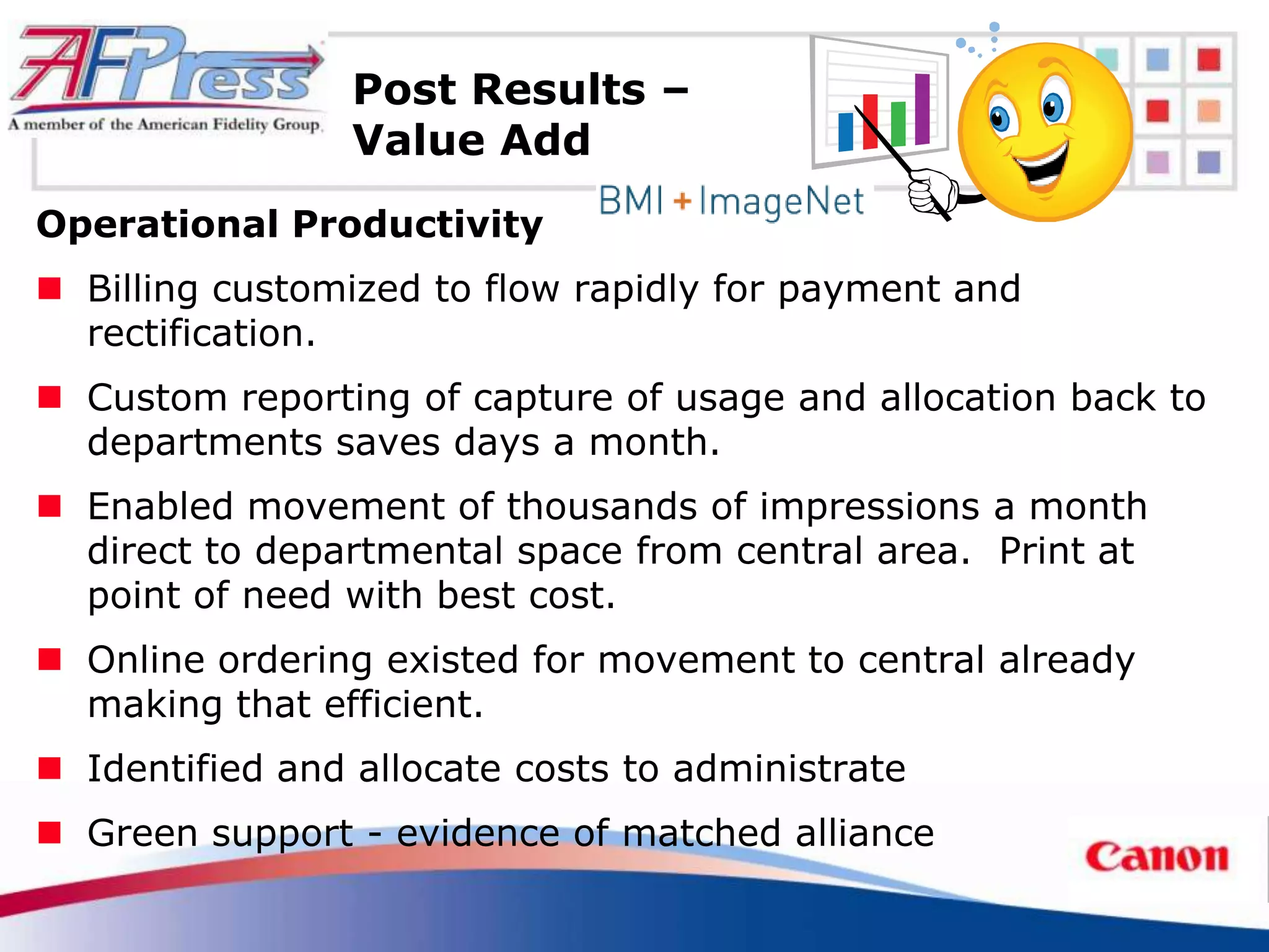 Post Results –
                 Value Add
Operational Productivity
 Billing customized to flow rapidly for payment and
  rectification.
 Custom reporting of capture of usage and allocation back to
  departments saves days a month.
 Enabled movement of thousands of impressions a month
  direct to departmental space from central area. Print at
  point of need with best cost.
 Online ordering existed for movement to central already
  making that efficient.
 Identified and allocate costs to administrate
 Green support - evidence of matched alliance
 