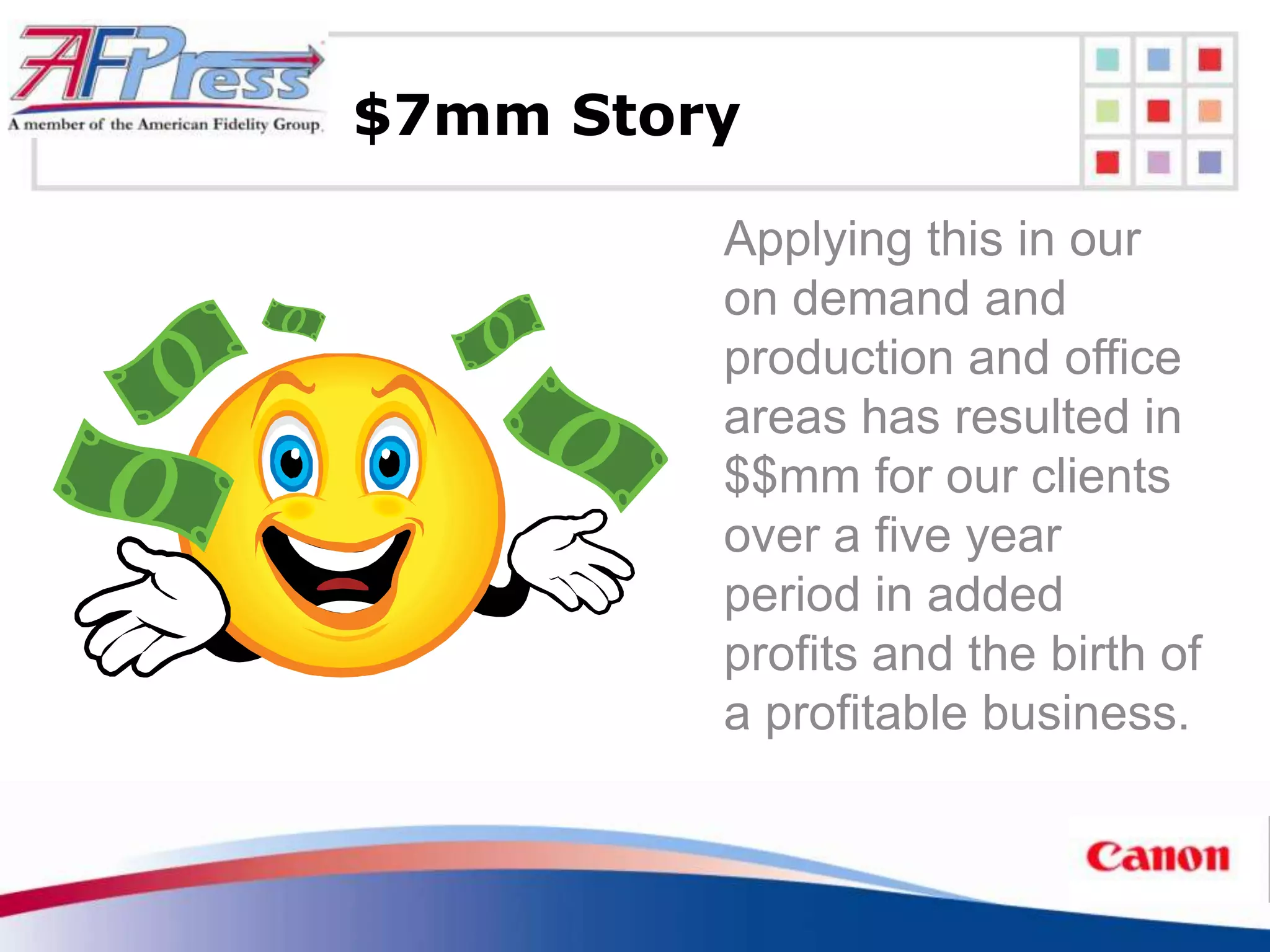 $7mm Story

         Applying this in our
         on demand and
         production and office
         areas has resulted in
         $$mm for our clients
         over a five year
         period in added
         profits and the birth of
         a profitable business.
 