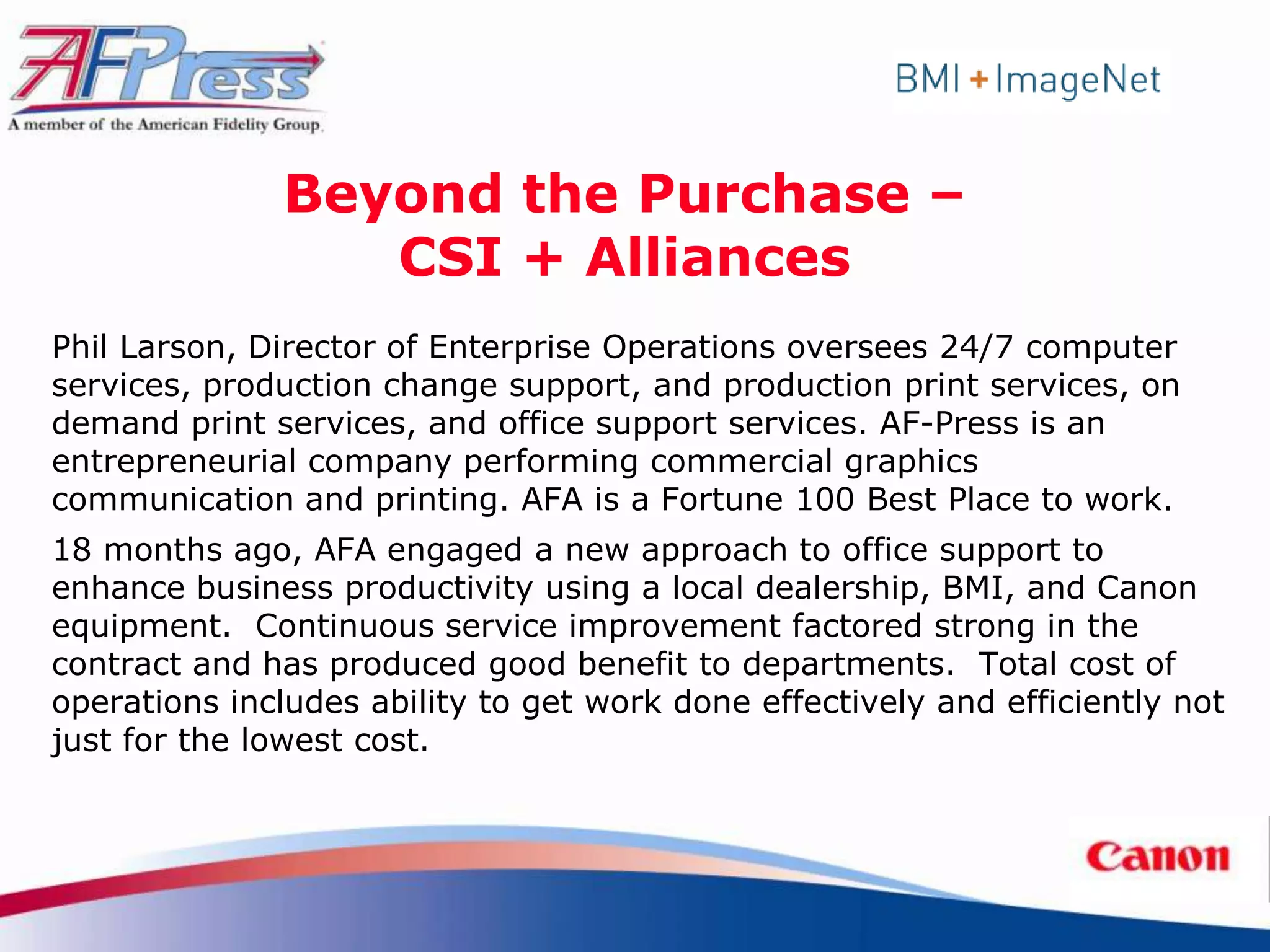 Beyond the Purchase –
                  CSI + Alliances
Phil Larson, Director of Enterprise Operations oversees 24/7 computer
services, production change support, and production print services, on
demand print services, and office support services. AF-Press is an
entrepreneurial company performing commercial graphics
communication and printing. AFA is a Fortune 100 Best Place to work.
18 months ago, AFA engaged a new approach to office support to
enhance business productivity using a local dealership, BMI, and Canon
equipment. Continuous service improvement factored strong in the
contract and has produced good benefit to departments. Total cost of
operations includes ability to get work done effectively and efficiently not
just for the lowest cost.
 