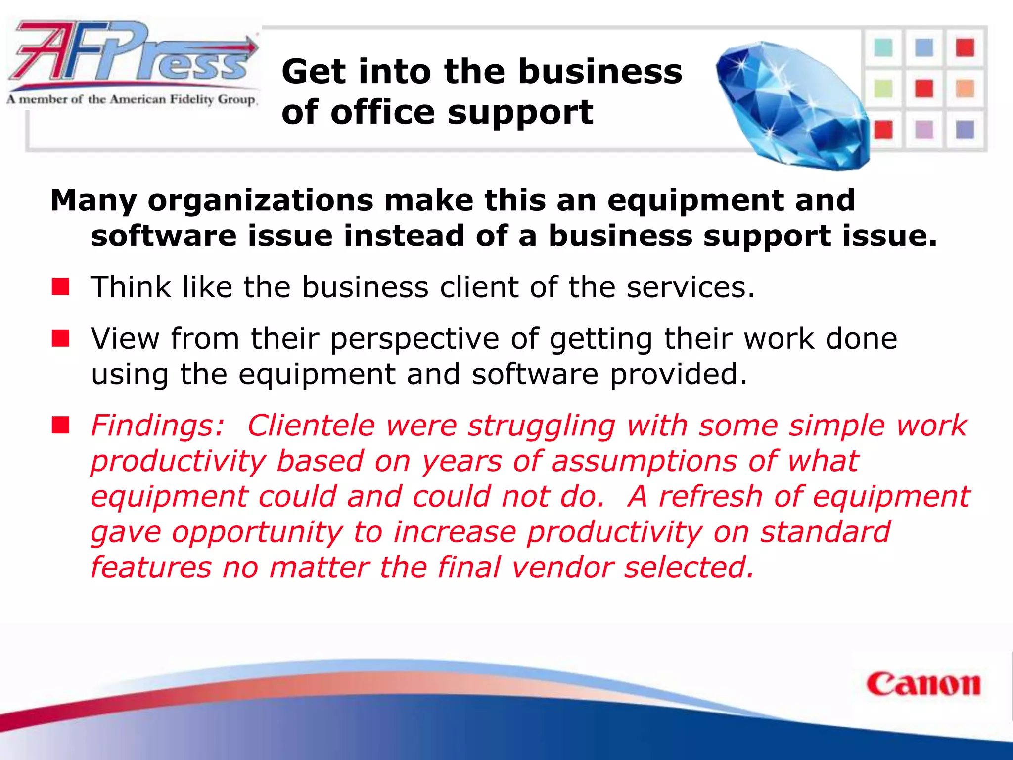 Get into the business
                of office support

Many organizations make this an equipment and
  software issue instead of a business support issue.
 Think like the business client of the services.
 View from their perspective of getting their work done
  using the equipment and software provided.
 Findings: Clientele were struggling with some simple work
  productivity based on years of assumptions of what
  equipment could and could not do. A refresh of equipment
  gave opportunity to increase productivity on standard
  features no matter the final vendor selected.
 
