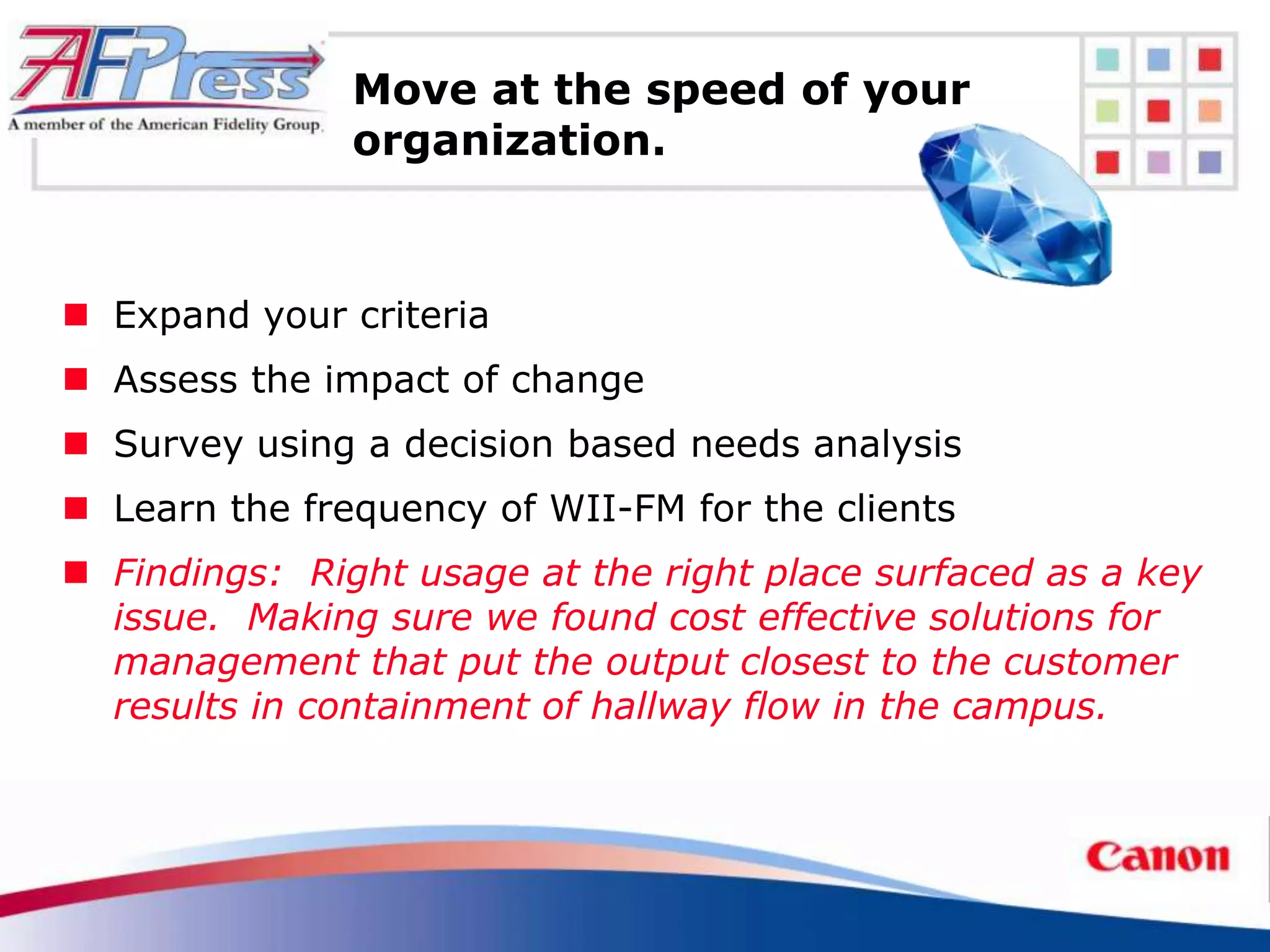Move at the speed of your
               organization.



 Expand your criteria
 Assess the impact of change
 Survey using a decision based needs analysis
 Learn the frequency of WII-FM for the clients
 Findings: Right usage at the right place surfaced as a key
  issue. Making sure we found cost effective solutions for
  management that put the output closest to the customer
  results in containment of hallway flow in the campus.
 