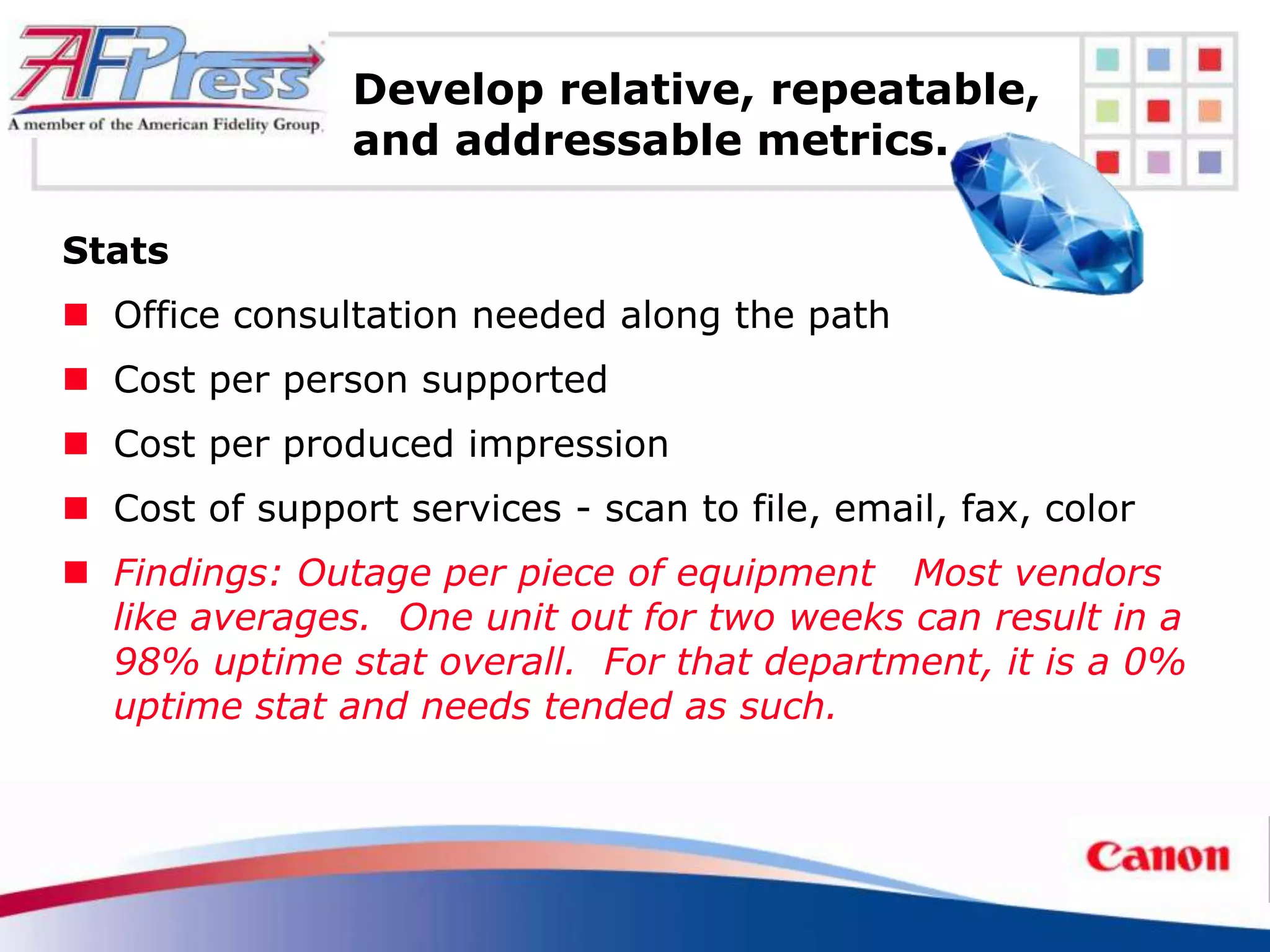 Develop relative, repeatable,
                and addressable metrics.

Stats
 Office consultation needed along the path
 Cost per person supported
 Cost per produced impression
 Cost of support services - scan to file, email, fax, color
 Findings: Outage per piece of equipment Most vendors
  like averages. One unit out for two weeks can result in a
  98% uptime stat overall. For that department, it is a 0%
  uptime stat and needs tended as such.
 