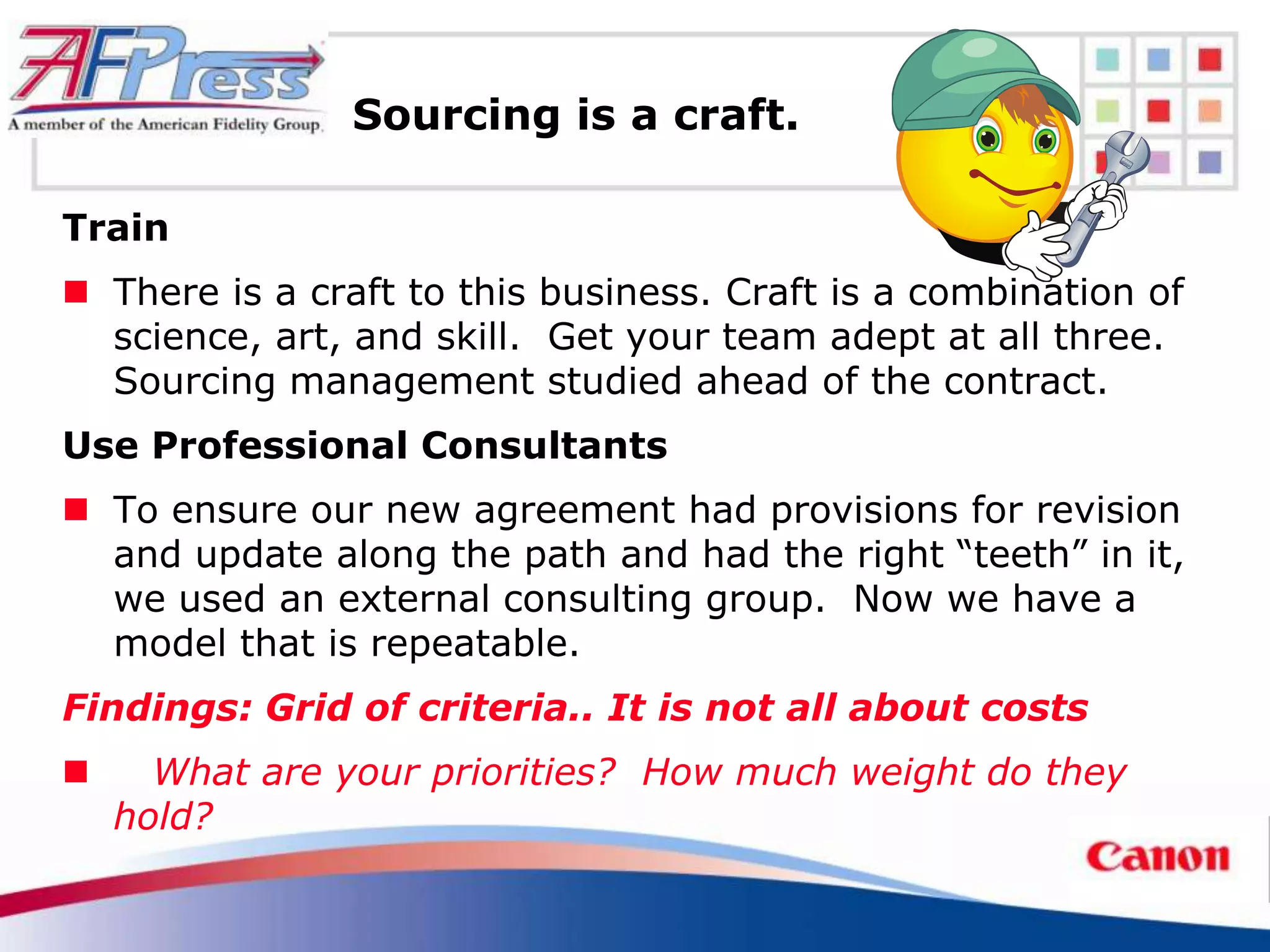 Sourcing is a craft.

Train
 There is a craft to this business. Craft is a combination of
  science, art, and skill. Get your team adept at all three.
  Sourcing management studied ahead of the contract.
Use Professional Consultants
 To ensure our new agreement had provisions for revision
  and update along the path and had the right “teeth” in it,
  we used an external consulting group. Now we have a
  model that is repeatable.
Findings: Grid of criteria.. It is not all about costs
     What are your priorities? How much weight do they
    hold?
 