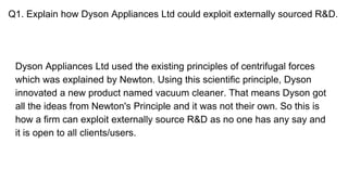 Q1. Explain how Dyson Appliances Ltd could exploit externally sourced R&D.
Dyson Appliances Ltd used the existing principles of centrifugal forces
which was explained by Newton. Using this scientific principle, Dyson
innovated a new product named vacuum cleaner. That means Dyson got
all the ideas from Newton's Principle and it was not their own. So this is
how a firm can exploit externally source R&D as no one has any say and
it is open to all clients/users.
 