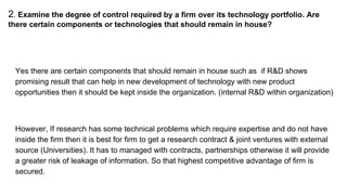 2. Examine the degree of control required by a firm over its technology portfolio. Are
there certain components or technologies that should remain in house?
Yes there are certain components that should remain in house such as if R&D shows
promising result that can help in new development of technology with new product
opportunities then it should be kept inside the organization. (internal R&D within organization)
However, If research has some technical problems which require expertise and do not have
inside the firm then it is best for firm to get a research contract & joint ventures with external
source (Universities). It has to managed with contracts, partnerships otherwise it will provide
a greater risk of leakage of information. So that highest competitive advantage of firm is
secured.
 