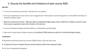 3. Discuss the benefits and limitations of open source R&D.
Benefits:
 It is free to use and users can get idea to innovate into a new product.
 It also gives opportunity for open source to act as suggestion box where people can provide suggestions on web platform and ideas are
shared and solutions found.
 Reduces investment and risks - P&G was able to accelerate Pringles potato prints in 2004 from inception to launch in less
than a year as opposed 2 years with a fraction of the old cost
 It involves thousands of people with fastest delivery of information around the globe.
 Open source creates ideas by different experts and e.g listing of P&G partners as yet2.com (virtual technology market)
Limitations
 Researchers and firms become lazy in terms of R&D as they will get the ideas easily.
 It requires the input of experts that can provide solutions rather than reacting to ideas
 Low level of organization integration.
 