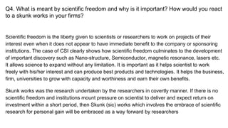 Q4. What is meant by scientific freedom and why is it important? How would you react
to a skunk works in your firms?
Scientific freedom is the liberty given to scientists or researchers to work on projects of their
interest even when it does not appear to have immediate benefit to the company or sponsoring
institutions. The case of CSI clearly shows how scientific freedom culminates to the development
of important discovery such as Nano-structure, Semiconductor, magnetic resonance, lasers etc.
It allows science to expand without any limitation. It is important as it helps scientist to work
freely with his/her interest and can produce best products and technologies. It helps the business,
firm, universities to grow with capacity and worthiness and earn their own benefits.
Skunk works was the research undertaken by the researchers in covertly manner. If there is no
scientific freedom and institutions mount pressure on scientist to deliver and expect return on
investment within a short period, then Skunk (sic) works which involves the embrace of scientific
research for personal gain will be embraced as a way forward by researchers
 